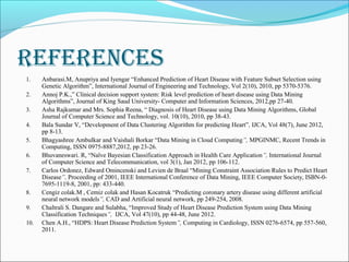 reFerenCes
1. Anbarasi.M, Anupriya and Iyengar “Enhanced Prediction of Heart Disease with Feature Subset Selection using
Genetic Algorithm”, International Journal of Engineering and Technology, Vol 2(10), 2010, pp 5370-5376.
2. Annoj P.K.,” Clinical decision support system: Risk level prediction of heart disease using Data Mining
Algorithms”, Journal of King Saud University- Computer and Information Sciences, 2012,pp 27-40.
3. Asha Rajkumar and Mrs. Sophia Reena, “ Diagnosis of Heart Disease using Data Mining Algorithms, Global
Journal of Computer Science and Technology, vol. 10(10), 2010, pp 38-43.
4. Bala Sundar V, “Development of Data Clustering Algorithm for predicting Heart”, IJCA, Vol 48(7), June 2012,
pp 8-13.
5. Bhagyashree Ambulkar and Vaishali Borkar “Data Mining in Cloud Computing”, MPGINMC, Recent Trends in
Computing, ISSN 0975-8887,2012, pp 23-26.
6. Bhuvaneswari. R, “Naïve Bayesian Classification Approach in Health Care Application”, International Journal
of Computer Science and Telecommunication, vol 3(1), Jan 2012, pp 106-112.
7. Carlos Ordonez, Edward Omincenski and Levien de Braal “Mining Constraint Association Rules to Predict Heart
Disease”, Proceeding of 2001, IEEE International Conference of Data Mining, IEEE Computer Society, ISBN-0-
7695-1119-8, 2001, pp: 433-440.
8. Cengiz colak.M , Cemiz colak and Hasan Kocatruk “Predicting coronary artery disease using different artificial
neural network models”, CAD and Artificial neural network, pp 249-254, 2008.
9. Chaltrali S. Dangare and Sulabha, “Improved Study of Heart Disease Prediction System using Data Mining
Classification Techniques”, IJCA, Vol 47(10), pp 44-48, June 2012.
10. Chen A.H., “HDPS: Heart Disease Prediction System”, Computing in Cardiology, ISSN 0276-6574, pp 557-560,
2011.
 
