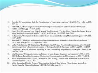 11. Deepika. N, “Association Rule for Classification of Heart Attack patients”, IJAEST, Vol 11(2), pp 253-
257, 2011.
12. Jabbar M.A., “Knowledge discovery from mining association rules for Heart disease Prediction”,
JATIT, Vol 41(2), pp 166-174, 2012.
13. Jyothi Soni, Uzma ansari and Dipesh Ansari “Intelligent and Effective Heart Disease Prediction System
using Weighted Associate Classifer”, IJCSE, Vol 3(6), pp 2385-2392, June 2011.
14. K.Rajeswari, “Prediction of Risk Score for Heart Disease in India using Machine Intelligence”,IPCSIT,
Vol 4, 2011.
15. Kavitha K.S, “Modeling and designing of evolutionary neural network for heart disease prediction”,
IJCSI, Vol 7(5), pp 272-283, September 2010.
16. Latha Parthiban and R.Subramanian, “Intelligent Heart Disease Prediction System using CANFIS and
Genetic Algorithm”, International Journal of Biological and Life Sciences, Vol 3(3), pp157-160,2007.
17. Liangxiao. J, Harry.Z, Zhihua.C and Jiang.S “One Dependency Augmented Naïve Bayes”, ADMA, pp
186-194, 2005.
18. Mia Shouman, “Using data mining techniques in heart disease diagnosis and treatment”, 978-1-4673-
0483-2, Japan-Egypt Conference on Electronics, Communications and Computers, pp 189-193, 2012.
19. Milan Kumari and Sunila Godara, “Review of Data Mining Classification Model in Cardio Vascular
Disease diagnosis”, IJCA, 2011.
20. Milan Kumari and Sunila Godara, “Comparative Study of Data Mining Classification Methods in
Cardio-Vascular Disease Prediction”, IJCST, Vol 2(2), June 2011.
 