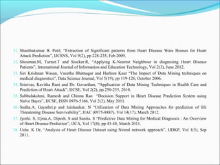 31. Shanthakumar B. Patil, “Extraction of Significant patterns from Heart Disease Ware Houses for Heart
Attack Prediction”, IJCSNS, Vol 9(2), pp 228-235, Feb 2009.
32. Shouman.M, Turner.T and Stocker.R, “Applying K-Nearest Neighbour in diagnosing Heart Disease
Patients”, International Journal of Information and Education Technology, Vol 2(3), June 2012.
33. Siri Krishnan Wasan, Vasutha Bhatnagar and Harleen Kaur “The Impact of Data Mining techniques on
medical diagnostics”, Data Science Journal, Vol 5(19), pp 119-126, October 2006.
34. Srinivas, Kavitha Rani and Dr. Govarthan, “Application of Data Mining Techniques in Health Care and
Prediction of Heart Attack”, IJCSE, Vol 2(2), pp 250-255, 2010.
35. Subbulakshmi, Ramesh and Chinna Rao “Decision Support in Heart Disease Prediction System using
Naïve Bayes”, IJCSE, ISSN 0976-5166, Vol 2(2), May 2011.
36. Sudha.A, Gayathri.p and Jaishankar. N “Utilization of Data Mining Approaches for prediction of life
Threatening Disease Survivability”, IJAC (0975-8887), Vol 14(17), March 2012.
37. Jyothi. S, Ujma.A, Dipesh. S and Sunita. S “Predictive Data Mining for Medical Diagnosis : An Overview
of Heart Disease Prediction”, IJCA, Vol 17(8), pp 43-48, March 2011.
38. Usha. K Dr, “Analysis of Heart Disease Dataset using Neural network approach”, IJDKP, Vol 1(5), Sep
2011.
 