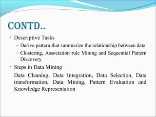 ContD..
• Descriptive Tasks
– Derive pattern that summarize the relationship between data
– Clustering, Association rule Mining and Sequential Pattern
Discovery
• Steps in Data Mining
Data Cleaning, Data Integration, Data Selection, Data
transformation, Data Mining, Pattern Evaluation and
Knowledge Representation
 