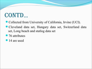 ContD…
Collected from University of California, Irvine (UCI).
Cleveland data set, Hungary data set, Switzerland data
set, Long beach and statlog data set
76 attributes
14 are used
 