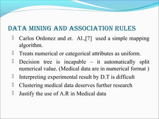 Data Mining anD association rules
 Carlos Ordonez and et. Al.,[7] used a simple mapping
algorithm.
 Treats numerical or categorical attributes as uniform.
 Decision tree is incapable – it automatically split
numerical value. (Medical data are in numerical format )
 Interpreting experimental result by D.T is difficult
 Clustering medical data deserves further research
 Justify the use of A.R in Medical data
 
