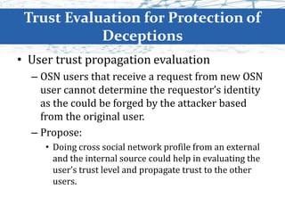 Trust Evaluation for Protection of
Deceptions
• User trust propagation evaluation
– OSN users that receive a request from new OSN
user cannot determine the requestor’s identity
as the could be forged by the attacker based
from the original user.
– Propose:
• Doing cross social network profile from an external
and the internal source could help in evaluating the
user’s trust level and propagate trust to the other
users.
 