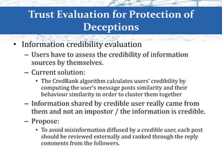 Trust Evaluation for Protection of
Deceptions
• Information credibility evaluation
– Users have to assess the credibility of information
sources by themselves.
– Current solution:
• The CredRank algorithm calculates users’ credibility by
computing the user’s message posts similarity and their
behaviour similarity in order to cluster them together
– Information shared by credible user really came from
them and not an impostor / the information is credible.
– Propose:
• To avoid misinformation diffused by a credible user, each post
should be reviewed externally and ranked through the reply
comments from the followers.
 