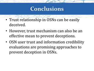 Conclusions
• Trust relationship in OSNs can be easily
deceived.
• However, trust mechanism can also be an
effective mean to prevent deceptions.
• OSN user trust and information credibility
evaluations are promising approaches to
prevent deception in OSNs.
 
