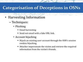 Categorisation of Deceptions in OSNs
• Harvesting Information
– Techniques:
• Phishing
 Email harvesting
 Send out email with a fake URL link.
• Account hijacking
 Hijack an existing user account through the OSN’s session
cookies hijacking.
 Attacker impersonate the victim and retrieve the required
information from the victim’s friends.
 