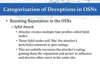 Categorisation of Deceptions in OSNs
• Boosting Reputation in the OSNs
– Sybil Attack
• Attacker creates multiple fake profiles called Sybil
nodes.
• These Sybil nodes will ’like’ the attacker’s
post/link/comment or give ratings.
• This act unfairly increases the attacker’s rating,
gaining them the reputation and power to influence
and deceive other users in the same site.
 