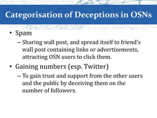 Categorisation of Deceptions in OSNs
• Spam
– Sharing wall post, and spread itself to friend’s
wall post containing links or advertisements,
attracting OSN users to click them.
• Gaining numbers (esp. Twitter)
– To gain trust and support from the other users
and the public by deceiving them on the
number of followers.
 