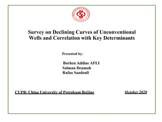 Survey on Declining Curves of Unconventional
Wells and Correlation with Key Determinants
Presented by:
Borhen Addine AFLI
Salman Deumah
Rafaa Saadouli
October 2020
CUPB: China University of Petroleum Beijing
 