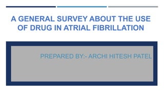 A GENERAL SURVEY ABOUT THE USE
OF DRUG IN ATRIAL FIBRILLATION
PREPARED BY:- ARCHI HITESH PATEL
 