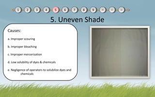 5. Uneven Shade
Causes:
a. Improper scouring
b. Improper bleaching
c. Improper mercerization
d. Low solubility of dyes & chemicals
e. Negligence of operators to solubilize dyes and
chemicals
11 22 33 44 55 66 77 88 99 1010 1111 1212
 