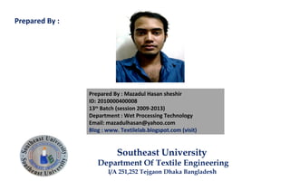 Prepared By : Mazadul Hasan sheshir
ID: 2010000400008
13th
Batch (session 2009-2013)
Department : Wet Processing Technology
Email: mazadulhasan@yahoo.com
Blog : www. Textilelab.blogspot.com (visit)
Southeast University
Department Of Textile Engineering
I/A 251,252 Tejgaon Dhaka Bangladesh
Prepared By :
 