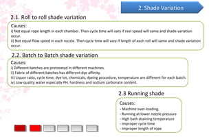Causes:
- Machine over-loading.
- Running at lower nozzle pressure
- High bath draining temperature
- Improper cycle time
- Improper length of rope
2. Shade Variation
2.1. Roll to roll shade variation
Causes:
i) Not equal rope length in each chamber. Then cycle time will vary if reel speed will same and shade variation
occur.
ii) Not equal flow speed in each nozzle. Then cycle time will vary if length of each roll will same and shade variation
occur.
2.2. Batch to Batch shade variation
Causes:
i) Different batches are pretreated in different machines.
ii) Fabric of different batches has different dye affinity.
iii) Liquor ratio, cycle time, dye lot, chemicals, dyeing procedure, temperature are different for each batch.
iv) Low quality water especially PH, hardness and sodium carbonate content.
2.3 Running shade
 
