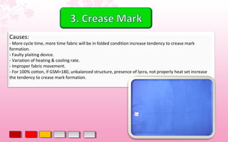 Causes:
- More cycle time, more time fabric will be in folded condition increase tendency to crease mark
formation.
- Faulty plaiting device.
- Variation of heating & cooling rate.
- Improper fabric movement.
- For 100% cotton, if GSM>180, unbalanced structure, presence of lycra, not properly heat set increase
the tendency to crease mark formation.
 