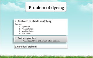 Problem of dyeing
a. Problem of shade matching
Causes:
1. Dye factor
2. Process factor
3. Machine factor
4. Man factor
b. Fastness problem
Properties of Dyes & Chemicals affect fastness.
c. Hand feel problem
 
