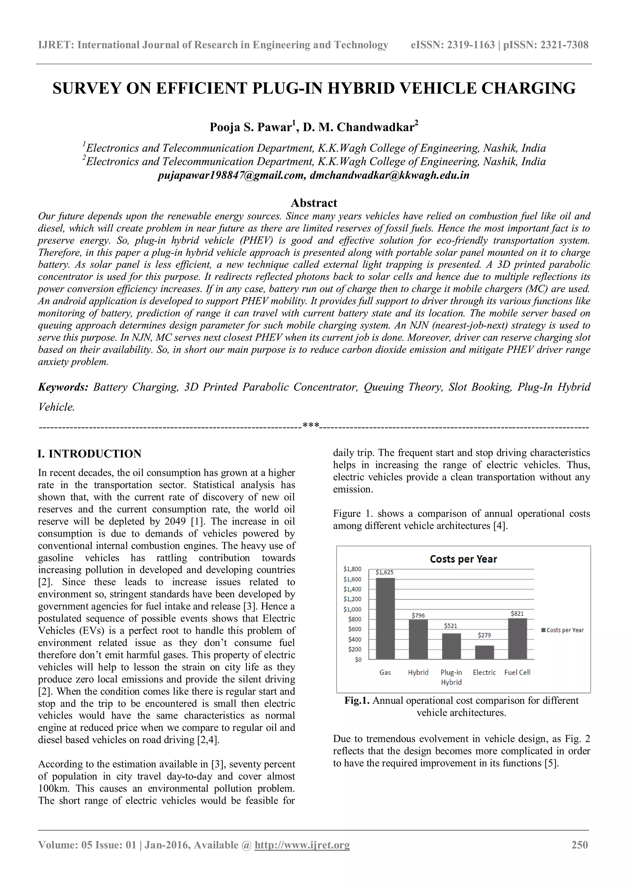 IJRET: International Journal of Research in Engineering and Technology eISSN: 2319-1163 | pISSN: 2321-7308
_______________________________________________________________________________________
Volume: 05 Issue: 01 | Jan-2016, Available @ http://www.ijret.org 250
SURVEY ON EFFICIENT PLUG-IN HYBRID VEHICLE CHARGING
Pooja S. Pawar1
, D. M. Chandwadkar2
1
Electronics and Telecommunication Department, K.K.Wagh College of Engineering, Nashik, India
2
Electronics and Telecommunication Department, K.K.Wagh College of Engineering, Nashik, India
pujapawar198847@gmail.com, dmchandwadkar@kkwagh.edu.in
Abstract
Our future depends upon the renewable energy sources. Since many years vehicles have relied on combustion fuel like oil and
diesel, which will create problem in near future as there are limited reserves of fossil fuels. Hence the most important fact is to
preserve energy. So, plug-in hybrid vehicle (PHEV) is good and effective solution for eco-friendly transportation system.
Therefore, in this paper a plug-in hybrid vehicle approach is presented along with portable solar panel mounted on it to charge
battery. As solar panel is less efficient, a new technique called external light trapping is presented. A 3D printed parabolic
concentrator is used for this purpose. It redirects reflected photons back to solar cells and hence due to multiple reflections its
power conversion efficiency increases. If in any case, battery run out of charge then to charge it mobile chargers (MC) are used.
An android application is developed to support PHEV mobility. It provides full support to driver through its various functions like
monitoring of battery, prediction of range it can travel with current battery state and its location. The mobile server based on
queuing approach determines design parameter for such mobile charging system. An NJN (nearest-job-next) strategy is used to
serve this purpose. In NJN, MC serves next closest PHEV when its current job is done. Moreover, driver can reserve charging slot
based on their availability. So, in short our main purpose is to reduce carbon dioxide emission and mitigate PHEV driver range
anxiety problem.
Keywords: Battery Charging, 3D Printed Parabolic Concentrator, Queuing Theory, Slot Booking, Plug-In Hybrid
Vehicle.
--------------------------------------------------------------------***----------------------------------------------------------------------
I. INTRODUCTION
In recent decades, the oil consumption has grown at a higher
rate in the transportation sector. Statistical analysis has
shown that, with the current rate of discovery of new oil
reserves and the current consumption rate, the world oil
reserve will be depleted by 2049 [1]. The increase in oil
consumption is due to demands of vehicles powered by
conventional internal combustion engines. The heavy use of
gasoline vehicles has rattling contribution towards
increasing pollution in developed and developing countries
[2]. Since these leads to increase issues related to
environment so, stringent standards have been developed by
government agencies for fuel intake and release [3]. Hence a
postulated sequence of possible events shows that Electric
Vehicles (EVs) is a perfect root to handle this problem of
environment related issue as they don’t consume fuel
therefore don’t emit harmful gases. This property of electric
vehicles will help to lesson the strain on city life as they
produce zero local emissions and provide the silent driving
[2]. When the condition comes like there is regular start and
stop and the trip to be encountered is small then electric
vehicles would have the same characteristics as normal
engine at reduced price when we compare to regular oil and
diesel based vehicles on road driving [2,4].
According to the estimation available in [3], seventy percent
of population in city travel day-to-day and cover almost
100km. This causes an environmental pollution problem.
The short range of electric vehicles would be feasible for
daily trip. The frequent start and stop driving characteristics
helps in increasing the range of electric vehicles. Thus,
electric vehicles provide a clean transportation without any
emission.
Figure 1. shows a comparison of annual operational costs
among different vehicle architectures [4].
Fig.1. Annual operational cost comparison for different
vehicle architectures.
Due to tremendous evolvement in vehicle design, as Fig. 2
reflects that the design becomes more complicated in order
to have the required improvement in its functions [5].
 