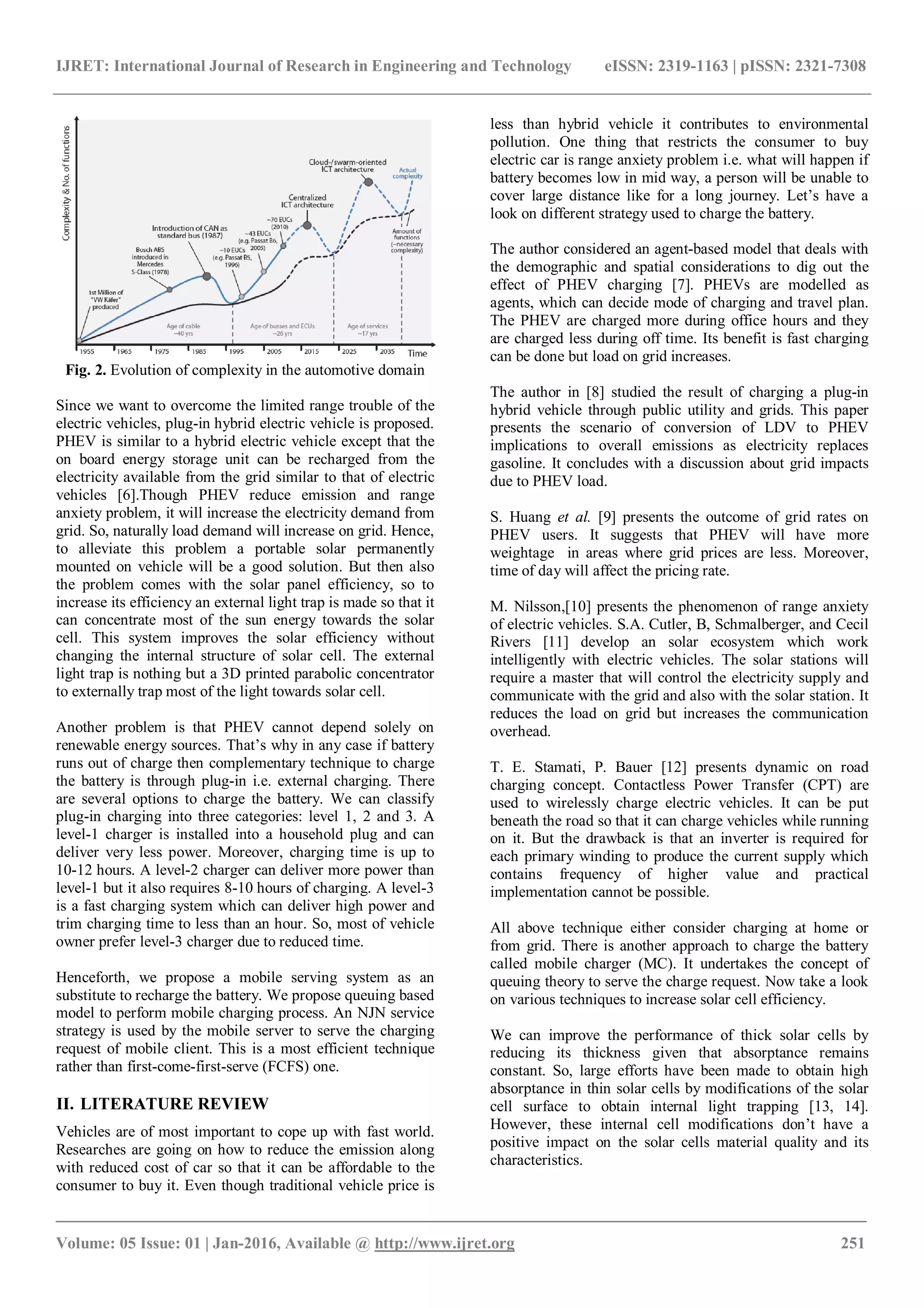IJRET: International Journal of Research in Engineering and Technology eISSN: 2319-1163 | pISSN: 2321-7308
_______________________________________________________________________________________
Volume: 05 Issue: 01 | Jan-2016, Available @ http://www.ijret.org 251
Fig. 2. Evolution of complexity in the automotive domain
Since we want to overcome the limited range trouble of the
electric vehicles, plug-in hybrid electric vehicle is proposed.
PHEV is similar to a hybrid electric vehicle except that the
on board energy storage unit can be recharged from the
electricity available from the grid similar to that of electric
vehicles [6].Though PHEV reduce emission and range
anxiety problem, it will increase the electricity demand from
grid. So, naturally load demand will increase on grid. Hence,
to alleviate this problem a portable solar permanently
mounted on vehicle will be a good solution. But then also
the problem comes with the solar panel efficiency, so to
increase its efficiency an external light trap is made so that it
can concentrate most of the sun energy towards the solar
cell. This system improves the solar efficiency without
changing the internal structure of solar cell. The external
light trap is nothing but a 3D printed parabolic concentrator
to externally trap most of the light towards solar cell.
Another problem is that PHEV cannot depend solely on
renewable energy sources. That’s why in any case if battery
runs out of charge then complementary technique to charge
the battery is through plug-in i.e. external charging. There
are several options to charge the battery. We can classify
plug-in charging into three categories: level 1, 2 and 3. A
level-1 charger is installed into a household plug and can
deliver very less power. Moreover, charging time is up to
10-12 hours. A level-2 charger can deliver more power than
level-1 but it also requires 8-10 hours of charging. A level-3
is a fast charging system which can deliver high power and
trim charging time to less than an hour. So, most of vehicle
owner prefer level-3 charger due to reduced time.
Henceforth, we propose a mobile serving system as an
substitute to recharge the battery. We propose queuing based
model to perform mobile charging process. An NJN service
strategy is used by the mobile server to serve the charging
request of mobile client. This is a most efficient technique
rather than first-come-first-serve (FCFS) one.
II. LITERATURE REVIEW
Vehicles are of most important to cope up with fast world.
Researches are going on how to reduce the emission along
with reduced cost of car so that it can be affordable to the
consumer to buy it. Even though traditional vehicle price is
less than hybrid vehicle it contributes to environmental
pollution. One thing that restricts the consumer to buy
electric car is range anxiety problem i.e. what will happen if
battery becomes low in mid way, a person will be unable to
cover large distance like for a long journey. Let’s have a
look on different strategy used to charge the battery.
The author considered an agent-based model that deals with
the demographic and spatial considerations to dig out the
effect of PHEV charging [7]. PHEVs are modelled as
agents, which can decide mode of charging and travel plan.
The PHEV are charged more during office hours and they
are charged less during off time. Its benefit is fast charging
can be done but load on grid increases.
The author in [8] studied the result of charging a plug-in
hybrid vehicle through public utility and grids. This paper
presents the scenario of conversion of LDV to PHEV
implications to overall emissions as electricity replaces
gasoline. It concludes with a discussion about grid impacts
due to PHEV load.
S. Huang et al. [9] presents the outcome of grid rates on
PHEV users. It suggests that PHEV will have more
weightage in areas where grid prices are less. Moreover,
time of day will affect the pricing rate.
M. Nilsson,[10] presents the phenomenon of range anxiety
of electric vehicles. S.A. Cutler, B, Schmalberger, and Cecil
Rivers [11] develop an solar ecosystem which work
intelligently with electric vehicles. The solar stations will
require a master that will control the electricity supply and
communicate with the grid and also with the solar station. It
reduces the load on grid but increases the communication
overhead.
T. E. Stamati, P. Bauer [12] presents dynamic on road
charging concept. Contactless Power Transfer (CPT) are
used to wirelessly charge electric vehicles. It can be put
beneath the road so that it can charge vehicles while running
on it. But the drawback is that an inverter is required for
each primary winding to produce the current supply which
contains frequency of higher value and practical
implementation cannot be possible.
All above technique either consider charging at home or
from grid. There is another approach to charge the battery
called mobile charger (MC). It undertakes the concept of
queuing theory to serve the charge request. Now take a look
on various techniques to increase solar cell efficiency.
We can improve the performance of thick solar cells by
reducing its thickness given that absorptance remains
constant. So, large efforts have been made to obtain high
absorptance in thin solar cells by modifications of the solar
cell surface to obtain internal light trapping [13, 14].
However, these internal cell modifications don’t have a
positive impact on the solar cells material quality and its
characteristics.
 