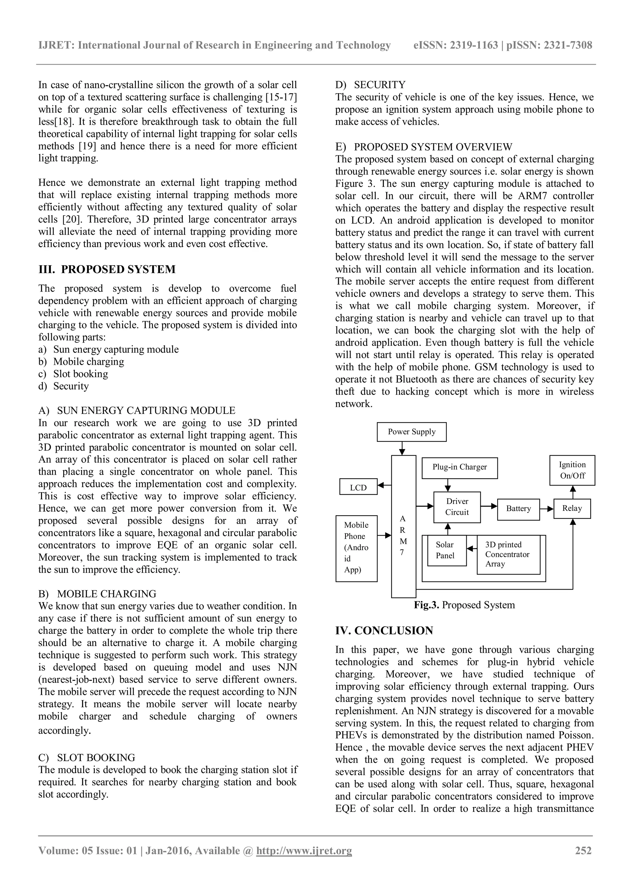 IJRET: International Journal of Research in Engineering and Technology eISSN: 2319-1163 | pISSN: 2321-7308
_______________________________________________________________________________________
Volume: 05 Issue: 01 | Jan-2016, Available @ http://www.ijret.org 252
In case of nano-crystalline silicon the growth of a solar cell
on top of a textured scattering surface is challenging [15-17]
while for organic solar cells effectiveness of texturing is
less[18]. It is therefore breakthrough task to obtain the full
theoretical capability of internal light trapping for solar cells
methods [19] and hence there is a need for more efficient
light trapping.
Hence we demonstrate an external light trapping method
that will replace existing internal trapping methods more
efficiently without affecting any textured quality of solar
cells [20]. Therefore, 3D printed large concentrator arrays
will alleviate the need of internal trapping providing more
efficiency than previous work and even cost effective.
III. PROPOSED SYSTEM
The proposed system is develop to overcome fuel
dependency problem with an efficient approach of charging
vehicle with renewable energy sources and provide mobile
charging to the vehicle. The proposed system is divided into
following parts:
a) Sun energy capturing module
b) Mobile charging
c) Slot booking
d) Security
A) SUN ENERGY CAPTURING MODULE
In our research work we are going to use 3D printed
parabolic concentrator as external light trapping agent. This
3D printed parabolic concentrator is mounted on solar cell.
An array of this concentrator is placed on solar cell rather
than placing a single concentrator on whole panel. This
approach reduces the implementation cost and complexity.
This is cost effective way to improve solar efficiency.
Hence, we can get more power conversion from it. We
proposed several possible designs for an array of
concentrators like a square, hexagonal and circular parabolic
concentrators to improve EQE of an organic solar cell.
Moreover, the sun tracking system is implemented to track
the sun to improve the efficiency.
B) MOBILE CHARGING
We know that sun energy varies due to weather condition. In
any case if there is not sufficient amount of sun energy to
charge the battery in order to complete the whole trip there
should be an alternative to charge it. A mobile charging
technique is suggested to perform such work. This strategy
is developed based on queuing model and uses NJN
(nearest-job-next) based service to serve different owners.
The mobile server will precede the request according to NJN
strategy. It means the mobile server will locate nearby
mobile charger and schedule charging of owners
accordingly.
C) SLOT BOOKING
The module is developed to book the charging station slot if
required. It searches for nearby charging station and book
slot accordingly.
D) SECURITY
The security of vehicle is one of the key issues. Hence, we
propose an ignition system approach using mobile phone to
make access of vehicles.
E) PROPOSED SYSTEM OVERVIEW
The proposed system based on concept of external charging
through renewable energy sources i.e. solar energy is shown
Figure 3. The sun energy capturing module is attached to
solar cell. In our circuit, there will be ARM7 controller
which operates the battery and display the respective result
on LCD. An android application is developed to monitor
battery status and predict the range it can travel with current
battery status and its own location. So, if state of battery fall
below threshold level it will send the message to the server
which will contain all vehicle information and its location.
The mobile server accepts the entire request from different
vehicle owners and develops a strategy to serve them. This
is what we call mobile charging system. Moreover, if
charging station is nearby and vehicle can travel up to that
location, we can book the charging slot with the help of
android application. Even though battery is full the vehicle
will not start until relay is operated. This relay is operated
with the help of mobile phone. GSM technology is used to
operate it not Bluetooth as there are chances of security key
theft due to hacking concept which is more in wireless
network.
Fig.3. Proposed System
IV. CONCLUSION
In this paper, we have gone through various charging
technologies and schemes for plug-in hybrid vehicle
charging. Moreover, we have studied technique of
improving solar efficiency through external trapping. Ours
charging system provides novel technique to serve battery
replenishment. An NJN strategy is discovered for a movable
serving system. In this, the request related to charging from
PHEVs is demonstrated by the distribution named Poisson.
Hence , the movable device serves the next adjacent PHEV
when the on going request is completed. We proposed
several possible designs for an array of concentrators that
can be used along with solar cell. Thus, square, hexagonal
and circular parabolic concentrators considered to improve
EQE of solar cell. In order to realize a high transmittance
A
R
M
7
Power Supply
Driver
Circuit
Plug-in Charger
Solar
Panel
3D printed
Concentrator
Array
Relay
Ignition
On/Off
Battery
Mobile
Phone
(Andro
id
App)
LCD
 