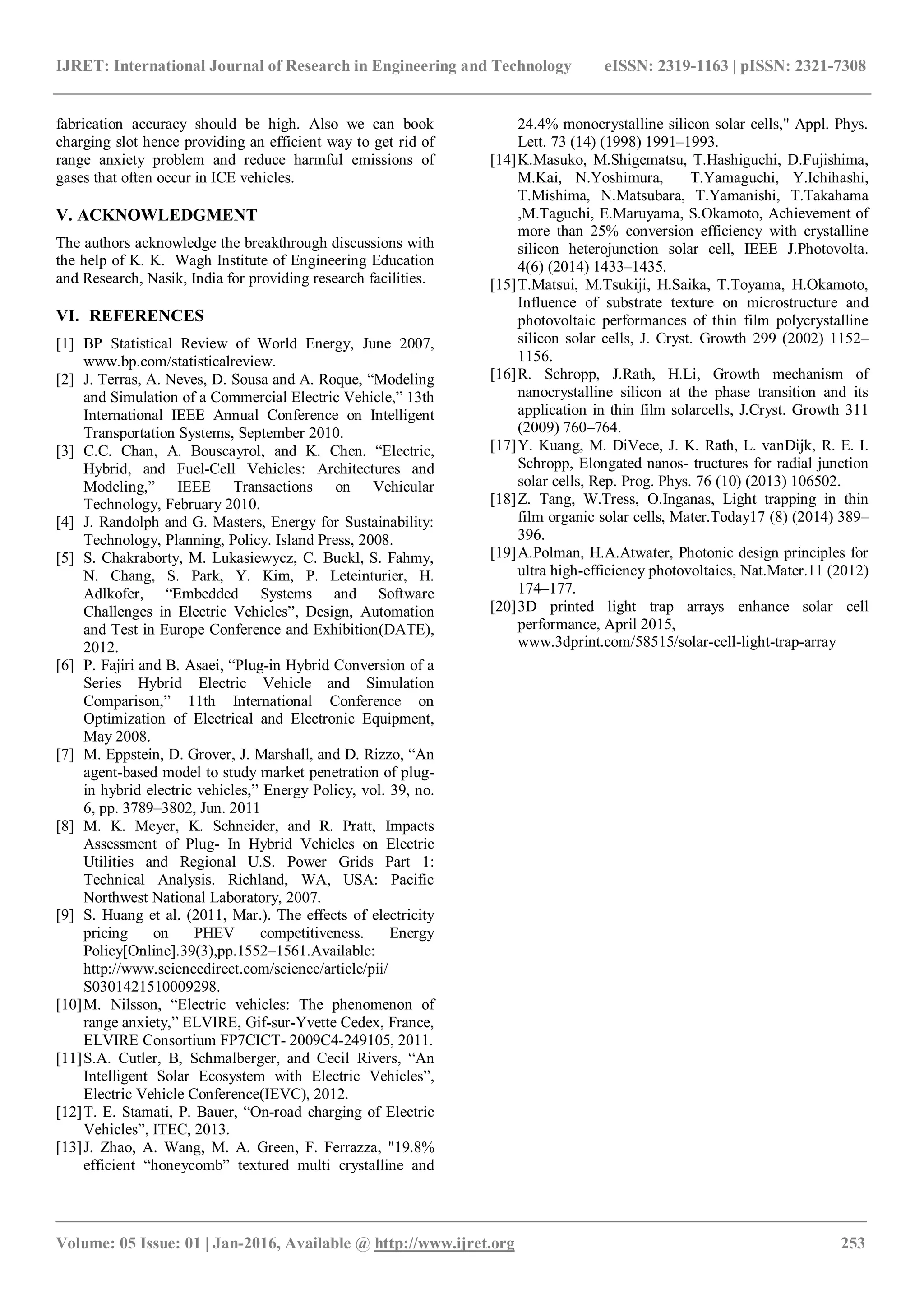 IJRET: International Journal of Research in Engineering and Technology eISSN: 2319-1163 | pISSN: 2321-7308
_______________________________________________________________________________________
Volume: 05 Issue: 01 | Jan-2016, Available @ http://www.ijret.org 253
fabrication accuracy should be high. Also we can book
charging slot hence providing an efficient way to get rid of
range anxiety problem and reduce harmful emissions of
gases that often occur in ICE vehicles.
V. ACKNOWLEDGMENT
The authors acknowledge the breakthrough discussions with
the help of K. K. Wagh Institute of Engineering Education
and Research, Nasik, India for providing research facilities.
VI. REFERENCES
[1] BP Statistical Review of World Energy, June 2007,
www.bp.com/statisticalreview.
[2] J. Terras, A. Neves, D. Sousa and A. Roque, “Modeling
and Simulation of a Commercial Electric Vehicle,” 13th
International IEEE Annual Conference on Intelligent
Transportation Systems, September 2010.
[3] C.C. Chan, A. Bouscayrol, and K. Chen. “Electric,
Hybrid, and Fuel-Cell Vehicles: Architectures and
Modeling,” IEEE Transactions on Vehicular
Technology, February 2010.
[4] J. Randolph and G. Masters, Energy for Sustainability:
Technology, Planning, Policy. Island Press, 2008.
[5] S. Chakraborty, M. Lukasiewycz, C. Buckl, S. Fahmy,
N. Chang, S. Park, Y. Kim, P. Leteinturier, H.
Adlkofer, “Embedded Systems and Software
Challenges in Electric Vehicles”, Design, Automation
and Test in Europe Conference and Exhibition(DATE),
2012.
[6] P. Fajiri and B. Asaei, “Plug-in Hybrid Conversion of a
Series Hybrid Electric Vehicle and Simulation
Comparison,” 11th International Conference on
Optimization of Electrical and Electronic Equipment,
May 2008.
[7] M. Eppstein, D. Grover, J. Marshall, and D. Rizzo, “An
agent-based model to study market penetration of plug-
in hybrid electric vehicles,” Energy Policy, vol. 39, no.
6, pp. 3789–3802, Jun. 2011
[8] M. K. Meyer, K. Schneider, and R. Pratt, Impacts
Assessment of Plug- In Hybrid Vehicles on Electric
Utilities and Regional U.S. Power Grids Part 1:
Technical Analysis. Richland, WA, USA: Pacific
Northwest National Laboratory, 2007.
[9] S. Huang et al. (2011, Mar.). The effects of electricity
pricing on PHEV competitiveness. Energy
Policy[Online].39(3),pp.1552–1561.Available:
http://www.sciencedirect.com/science/article/pii/
S0301421510009298.
[10]M. Nilsson, “Electric vehicles: The phenomenon of
range anxiety,” ELVIRE, Gif-sur-Yvette Cedex, France,
ELVIRE Consortium FP7CICT- 2009C4-249105, 2011.
[11]S.A. Cutler, B, Schmalberger, and Cecil Rivers, “An
Intelligent Solar Ecosystem with Electric Vehicles”,
Electric Vehicle Conference(IEVC), 2012.
[12]T. E. Stamati, P. Bauer, “On-road charging of Electric
Vehicles”, ITEC, 2013.
[13]J. Zhao, A. Wang, M. A. Green, F. Ferrazza, "19.8%
efficient “honeycomb” textured multi crystalline and
24.4% monocrystalline silicon solar cells," Appl. Phys.
Lett. 73 (14) (1998) 1991–1993.
[14]K.Masuko, M.Shigematsu, T.Hashiguchi, D.Fujishima,
M.Kai, N.Yoshimura, T.Yamaguchi, Y.Ichihashi,
T.Mishima, N.Matsubara, T.Yamanishi, T.Takahama
,M.Taguchi, E.Maruyama, S.Okamoto, Achievement of
more than 25% conversion efficiency with crystalline
silicon heterojunction solar cell, IEEE J.Photovolta.
4(6) (2014) 1433–1435.
[15]T.Matsui, M.Tsukiji, H.Saika, T.Toyama, H.Okamoto,
Influence of substrate texture on microstructure and
photovoltaic performances of thin film polycrystalline
silicon solar cells, J. Cryst. Growth 299 (2002) 1152–
1156.
[16]R. Schropp, J.Rath, H.Li, Growth mechanism of
nanocrystalline silicon at the phase transition and its
application in thin film solarcells, J.Cryst. Growth 311
(2009) 760–764.
[17]Y. Kuang, M. DiVece, J. K. Rath, L. vanDijk, R. E. I.
Schropp, Elongated nanos- tructures for radial junction
solar cells, Rep. Prog. Phys. 76 (10) (2013) 106502.
[18]Z. Tang, W.Tress, O.Inganas, Light trapping in thin
film organic solar cells, Mater.Today17 (8) (2014) 389–
396.
[19]A.Polman, H.A.Atwater, Photonic design principles for
ultra high-efficiency photovoltaics, Nat.Mater.11 (2012)
174–177.
[20]3D printed light trap arrays enhance solar cell
performance, April 2015,
www.3dprint.com/58515/solar-cell-light-trap-array
 
