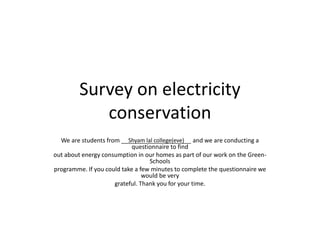Survey on electricity 
conservation 
We are students from _____________________ Shyam lal college(eve) 
and we are conducting a 
questionnaire to find 
out about energy consumption in our homes as part of our work on the Green- 
Schools 
programme. If you could take a few minutes to complete the questionnaire we 
would be very 
grateful. Thank you for your time. 
 