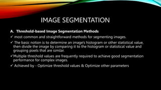IMAGE SEGMENTATION
A. Threshold-based Image Segmentation Methods
 most common and straightforward methods for segmenting images.
 The basic notion is to determine an image's histogram or other statistical value,
then divide the image by comparing it to the histogram or statistical value and
grouping pixels that are similar.
Multiple threshold values are frequently required to achieve good segmentation
performance for complex images.
 Achieved by - Optimize threshold values & Optimize other parameters
 