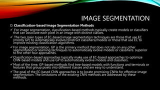 IMAGE SEGMENTATION
D. Classification-based Image Segmentation Methods
 For image segmentation, classification-based methods typically create models or classifiers
that can associate each pixel in an image with distinct classes.
 The two main types of EC-based image segmentation techniques are those that use EC
(mostly GP) to automatically evolve/construct classifiers/models or those that use EC to
improve existing classification algorithms.
For image segmentation, GP is the primary method that does not rely on any other
segmentation or learning techniques to automatically evolve models or classifiers. superior
to the other four approaches.
Classification-based approaches typically make use of EC-based approaches to optimize
CNN-based models and use GP to automatically evolve models and classifiers.
Most of the time, GP-based methods find tree-based models with functions and terminals or
features that group pixels into different classes and are easy to understand.
The goal of the EC-based CNN approaches is to locate promising CNNs for effective image
segmentation. The limitations of the existing CNN methods are addressed by these
methods.
 