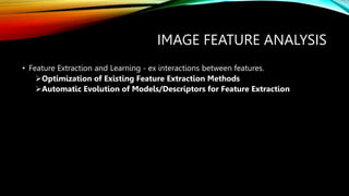 IMAGE FEATURE ANALYSIS
• Feature Extraction and Learning - ex interactions between features.
Optimization of Existing Feature Extraction Methods
Automatic Evolution of Models/Descriptors for Feature Extraction
 