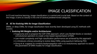 IMAGE CLASSIFICATION
In CV and machine learning, image classification is a central and crucial task. Based on the content of
the image, it aims to classify it into one of several predetermined categories.
A. EC for Evolving NNs for Image Classification:
DNNs, or deep CNNs, for image classification have recently been developed using EC methods with
success.
 Evolving NN Weights and/or Architectures:
 Suganuma and co propose the CGP-CNN approach, which uses ResNet blocks or standard
convolutional operators to create a tree-based representation of NAS.
 Low model complexity and high classification performance are achieved by this approach.
 Li introduces a binary encoding to evolve deep CNNs using quantum-behaving PSO.
 Gong et al. suggests to combine backpropagation with a co-evolutionary approach to search
the parameters of DNN models for image classification.
 