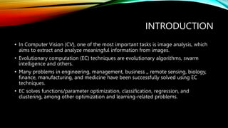 INTRODUCTION
• In Computer Vision (CV), one of the most important tasks is image analysis, which
aims to extract and analyze meaningful information from images.
• Evolutionary computation (EC) techniques are evolutionary algorithms, swarm
intelligence and others.
• Many problems in engineering, management, business ,, remote sensing, biology,
finance, manufacturing, and medicine have been successfully solved using EC
techniques.
• EC solves functions/parameter optimization, classification, regression, and
clustering, among other optimization and learning-related problems.
 