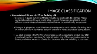 IMAGE CLASSIFICATION
 Computation Efficiency in EC for Evolving NN:
Because it requires numerous fitness evaluations, utilizing EC to optimize NNs is
computationally costly. As a result, latest research focuses on developing search
efficiency-enhancing evaluation strategies that are computationally inexpensive.
Zhang et al. propose a node inheritance strategy and a small sample of training data
in an evolutionary NAS method to lower the cost of fitness evaluation computations.
 Lu, et al. propose NSGANetV2, which makes use of surrogates to predict how CNN
models will perform over time. To naturally select one of four surrogate models for
fitness prediction, a method of selection known as adaptive switching is proposed.
 