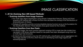 IMAGE CLASSIFICATION
B. EC for Evolving Non-NN-based Methods:
Evolving classifiers from Image Features:
 For multi-class object classification using domain-independent features, Zhang and Smart
propose a GP method with a fitness function that calculates the overlap of the distributions of
all possible pairs of classes.
 Multiple GP classifiers and the normal probability density function serve as the foundation for
the classification decision. Three datasets show good results for this method.
Evolving Classifiers from Raw Pixels:
 To classify images, the most common approach employs GP to create tree-like models from
raw pixels. In GP, binary classifiers based on raw pixels have been developed using multi-tier
or multi-layer tree structures.
 Al-Sahaf and other present a two-tier GP method with a classification and an aggregation tier:
The image classifier is the first, which focuses on identifying small image regions and
extracting features.
 