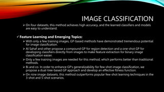 IMAGE CLASSIFICATION
 On four datasets, this method achieves high accuracy, and the learned classifiers and models
are easy to understand.
Feature Learning and Emerging Topics:
 With only a few training images, GP-based methods have demonstrated tremendous potential
for image classification.
 Al Sahaf and other propose a compound GP for region detection and a one-shot GP for
developing classifiers directly from images to make feature extraction for binary image
classification easier.
 Only a few training images are needed for this method, which performs better than traditional
methods.
 Bi and co. In order to enhance GP's generalizability for few-shot image classification, we
propose a dual-tree-based GP approach and develop an effective fitness function.
 On nine image datasets, this method outperforms popular few-shot learning techniques in the
3-shot and 5-shot scenarios.
 