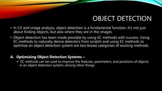 OBJECT DETECTION
• In CV and image analysis, object detection is a fundamental function. It's not just
about finding objects, but also where they are in the images.
• Object detection has been made possible by using EC methods with success. Using
EC methods to naturally derive detectors from scratch and using EC methods to
optimize an object detection system are two broad categories of existing methods.
A. Optimizing Object Detection Systems –
 EC methods can be used to improve the features, parameters, and positions of objects
in an object detection system, among other things.
 