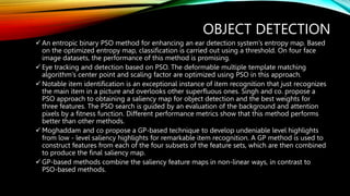 OBJECT DETECTION
 An entropic binary PSO method for enhancing an ear detection system's entropy map. Based
on the optimized entropy map, classification is carried out using a threshold. On four face
image datasets, the performance of this method is promising.
 Eye tracking and detection based on PSO. The deformable multiple template matching
algorithm's center point and scaling factor are optimized using PSO in this approach.
 Notable item identification is an exceptional instance of item recognition that just recognizes
the main item in a picture and overlooks other superfluous ones. Singh and co. propose a
PSO approach to obtaining a saliency map for object detection and the best weights for
three features. The PSO search is guided by an evaluation of the background and attention
pixels by a fitness function. Different performance metrics show that this method performs
better than other methods.
 Moghaddam and co propose a GP-based technique to develop undeniable level highlights
from low - level saliency highlights for remarkable item recognition. A GP method is used to
construct features from each of the four subsets of the feature sets, which are then combined
to produce the final saliency map.
 GP-based methods combine the saliency feature maps in non-linear ways, in contrast to
PSO-based methods.
 