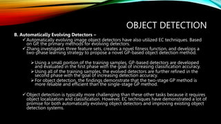 OBJECT DETECTION
B. Automatically Evolving Detectors –
Automatically evolving image object detectors have also utilized EC techniques. Based
on GP, the primary methods for evolving detectors.
Zhang investigates three feature sets, creates a novel fitness function, and develops a
two-phase learning strategy to propose a novel GP-based object detection method.
Using a small portion of the training samples, GP-based detectors are developed
and evaluated in the first phase with the goal of increasing classification accuracy.
Using all of the training samples, the evolved detectors are further refined in the
second phase with the goal of increasing detection accuracy.
For object detection, the findings demonstrate that the two-stage GP method is
more reliable and efficient than the single-stage GP method.
Object detection is typically more challenging than these other tasks because it requires
object localization and classification. However, EC techniques have demonstrated a lot of
promise for both automatically evolving object detectors and improving existing object
detection systems.
 