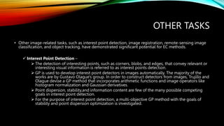 OTHER TASKS
• Other image-related tasks, such as interest point detection, image registration, remote-sensing image
classification, and object tracking, have demonstrated significant potential for EC methods.
 Interest Point Detection –
 The detection of interesting points, such as corners, blobs, and edges, that convey relevant or
interesting visual information is referred to as interest points detection.
 GP is used to develop interest point detectors in images automatically. The majority of the
works are by Gustavo Olague's group. In order to construct detectors from images, Trujillo and
Olague devise a GP method that incorporates arithmetic functions and image operators like
histogram normalization and Gaussian derivatives.
 Point dispersion, stability,and information content are few of the many possible competing
goals in interest point detection.
 For the purpose of interest point detection, a multi-objective GP method with the goals of
stability and point dispersion optimization is investigated.
 