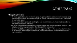 OTHER TASKS
Image Registration –
 In many applications, like medical imaging, image registration is an important preprocessing
step that aims to align two or more images by finding the best transformation of the images
in geometric space.
 Image registration, specifically locating the best transformation, has been made possible by
the development of EC methods.
 In order to simultaneously look for control parameters and image registration solution, a self-
adaptive evolutionary optimization (SaEvO) algorithm is presented.
 because the EC-based applications to image registration have not received a lot of attention
in recent years, even though EC techniques have powerful search capabilities and flexible
representations.
 