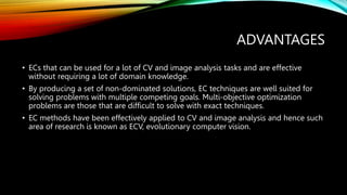 ADVANTAGES
• ECs that can be used for a lot of CV and image analysis tasks and are effective
without requiring a lot of domain knowledge.
• By producing a set of non-dominated solutions, EC techniques are well suited for
solving problems with multiple competing goals. Multi-objective optimization
problems are those that are difficult to solve with exact techniques.
• EC methods have been effectively applied to CV and image analysis and hence such
area of research is known as ECV, evolutionary computer vision.
 