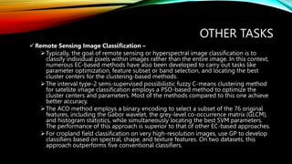 OTHER TASKS
Remote Sensing Image Classification –
Typically, the goal of remote sensing or hyperspectral image classification is to
classify individual pixels within images rather than the entire image. In this context,
numerous EC-based methods have also been developed to carry out tasks like
parameter optimization, feature subset or band selection, and locating the best
cluster centers for the clustering-based methods.
The interval type-2 semi-supervised possibilistic fuzzy C-means clustering method
for satellite image classification employs a PSO-based method to optimize the
cluster centers and parameters. Most of the methods compared to this one achieve
better accuracy.
The ACO method employs a binary encoding to select a subset of the 76 original
features, including the Gabor wavelet, the grey-level co-occurrence matrix (GLCM),
and histogram statistics, while simultaneously locating the best SVM parameters.
The performance of this approach is superior to that of other EC-based approaches.
For cropland field classification on very high-resolution images, use GP to develop
classifiers based on spectral, shape, and texture features. On two datasets, this
approach outperforms five conventional classifiers.
 