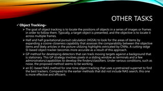 OTHER TASKS
Object Tracking–
 The goal of object tracking is to locate the positions of objects in a series of images or frames
in order to follow them. Typically, a target object is presented, and the objective is to locate it
across multiple frames.
 Half and half gravitational pursuit calculation (HGSA) to look for the areas of items by
expanding a cosine-closeness capability that assesses the comparability between the objective
items and likely articles in the picture utilizing highlights extricated by CNNs. A cutting-edge
SI-based object tracker becomes more accurate as a result of this approach.
 GP method for developing detectors that can track moving targets against a background that
is stationary. This GP strategy involves pixels in a sliding window as terminals and a few
administrators/capabilities to develop the finders/classifiers. Under various conditions, such as
noise, the proposed method seems to be working.
 an EC-based NAS method for one-time object tracking that uses a pretrained supernet to find
the best trackers. Compared to the earlier methods that did not include NAS search, this one
is more effective and efficient.
 