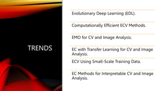 TRENDS
Evolutionary Deep Learning (EDL).
Computationally Efficient ECV Methods.
EMO for CV and Image Analysis.
EC with Transfer Learning for CV and Image
Analysis.
ECV Using Small-Scale Training Data.
EC Methods for Interpretable CV and Image
Analysis.
 