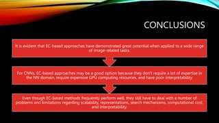 CONCLUSIONS
Even though EC-based methods frequently perform well, they still have to deal with a number of
problems and limitations regarding scalability, representations, search mechanisms, computational cost,
and interpretability.
For CNNs, EC-based approaches may be a good option because they don't require a lot of expertise in
the NN domain, require expensive GPU computing resources, and have poor interpretability.
It is evident that EC-based approaches have demonstrated great potential when applied to a wide range
of image-related tasks.
 