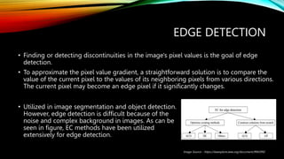 EDGE DETECTION
• Finding or detecting discontinuities in the image's pixel values is the goal of edge
detection.
• To approximate the pixel value gradient, a straightforward solution is to compare the
value of the current pixel to the values of its neighboring pixels from various directions.
The current pixel may become an edge pixel if it significantly changes.
• Utilized in image segmentation and object detection.
However, edge detection is difficult because of the
noise and complex background in images. As can be
seen in figure, EC methods have been utilized
extensively for edge detection.
Image Source - https://ieeexplore.ieee.org/document/9943992
 