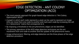 EDGE DETECTION - ANT COLONY
OPTIMIZATION (ACO)
• The most popular approach for graph-based edge detection is "Ant Colony
Optimization (ACO)."
• A graph in which each node represents a pixel can be used to represent an image.
Ants can move from one node to another and mark each node by increasing the cell
in a "pheromone" matrix that corresponds to it.
• By imposing a threshold on the ant pheromone, edges can be identified.
• The primary operations of the ACO edge detection techniques are the ant
movement from one node to another and the update of the pheromone matrix.
• Image enhancement, filtering, and edge detection are the three phases of the edge
detection procedure.
 