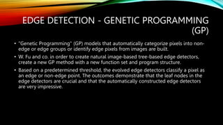 EDGE DETECTION - GENETIC PROGRAMMING
(GP)
• "Genetic Programming" (GP) models that automatically categorize pixels into non-
edge or edge groups or identify edge pixels from images are built.
• W. Fu and co. in order to create natural image-based tree-based edge detectors,
create a new GP method with a new function set and program structure.
• Based on a predetermined threshold, the evolved edge detectors classify a pixel as
an edge or non-edge point. The outcomes demonstrate that the leaf nodes in the
edge detectors are crucial and that the automatically constructed edge detectors
are very impressive.
 