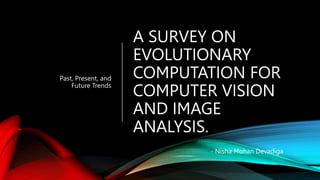 A SURVEY ON
EVOLUTIONARY
COMPUTATION FOR
COMPUTER VISION
AND IMAGE
ANALYSIS.
Past, Present, and
Future Trends
- Nisha Mohan Devadiga
 