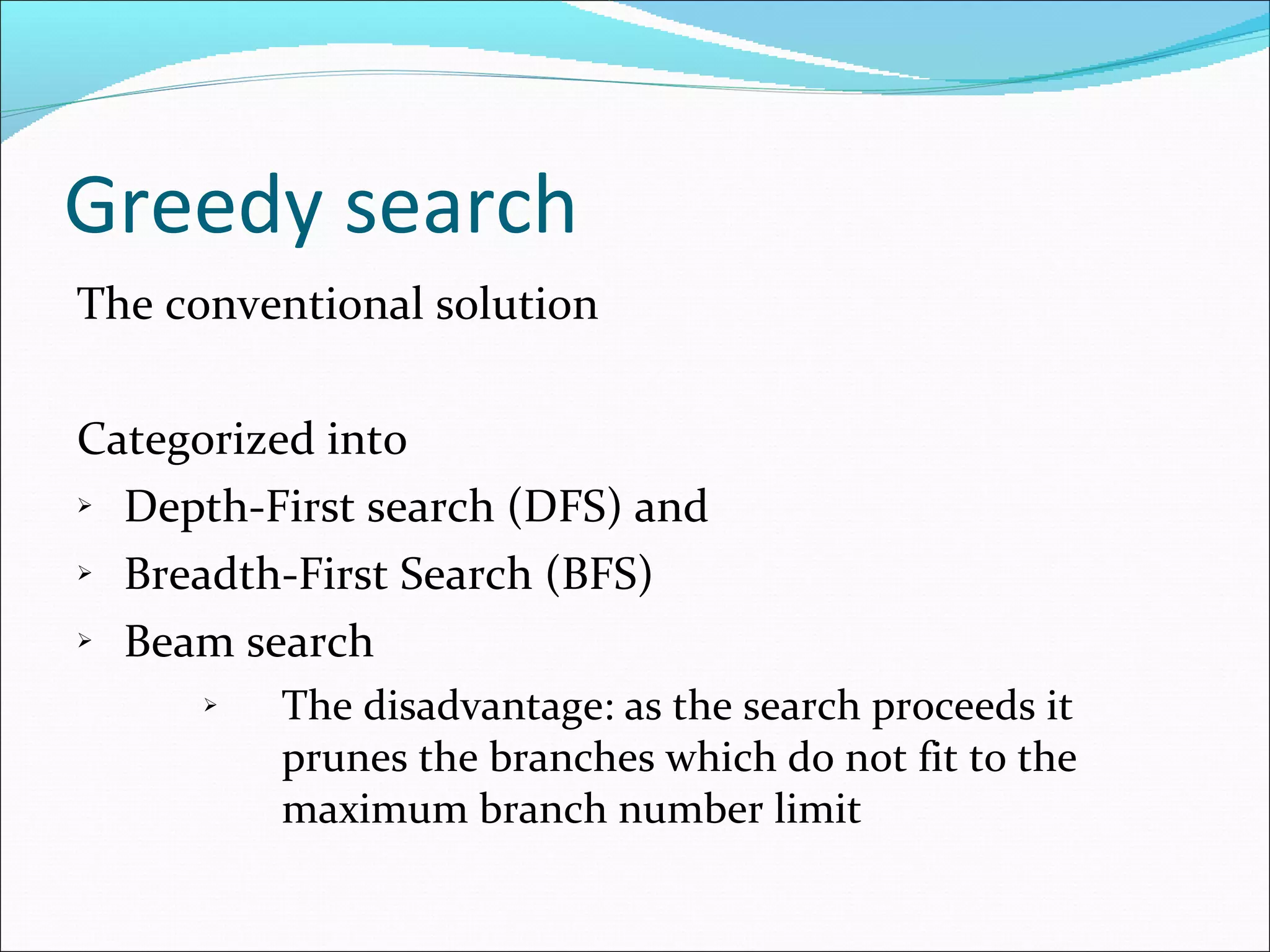 Greedy search The conventional solution Categorized into  Depth-First search (DFS) and Breadth-First Search (BFS) Beam search  The disadvantage: as the search proceeds it prunes the branches which do not fit to the maximum branch number limit 