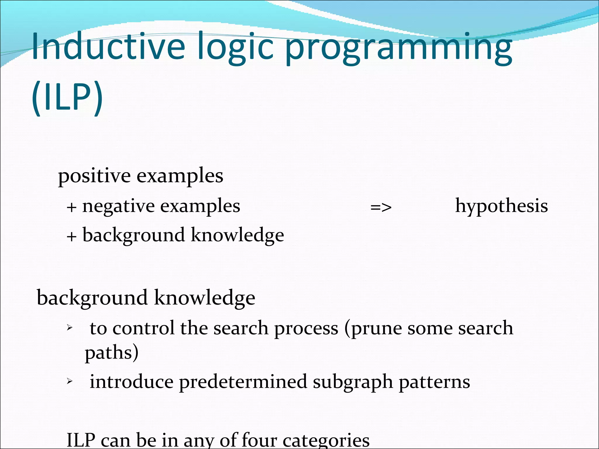 Inductive logic programming (ILP) positive examples  + negative examples   =>  hypothesis + background knowledge background knowledge  to control the search process (prune some search paths) introduce predetermined subgraph patterns  ILP can be in any of four categories 