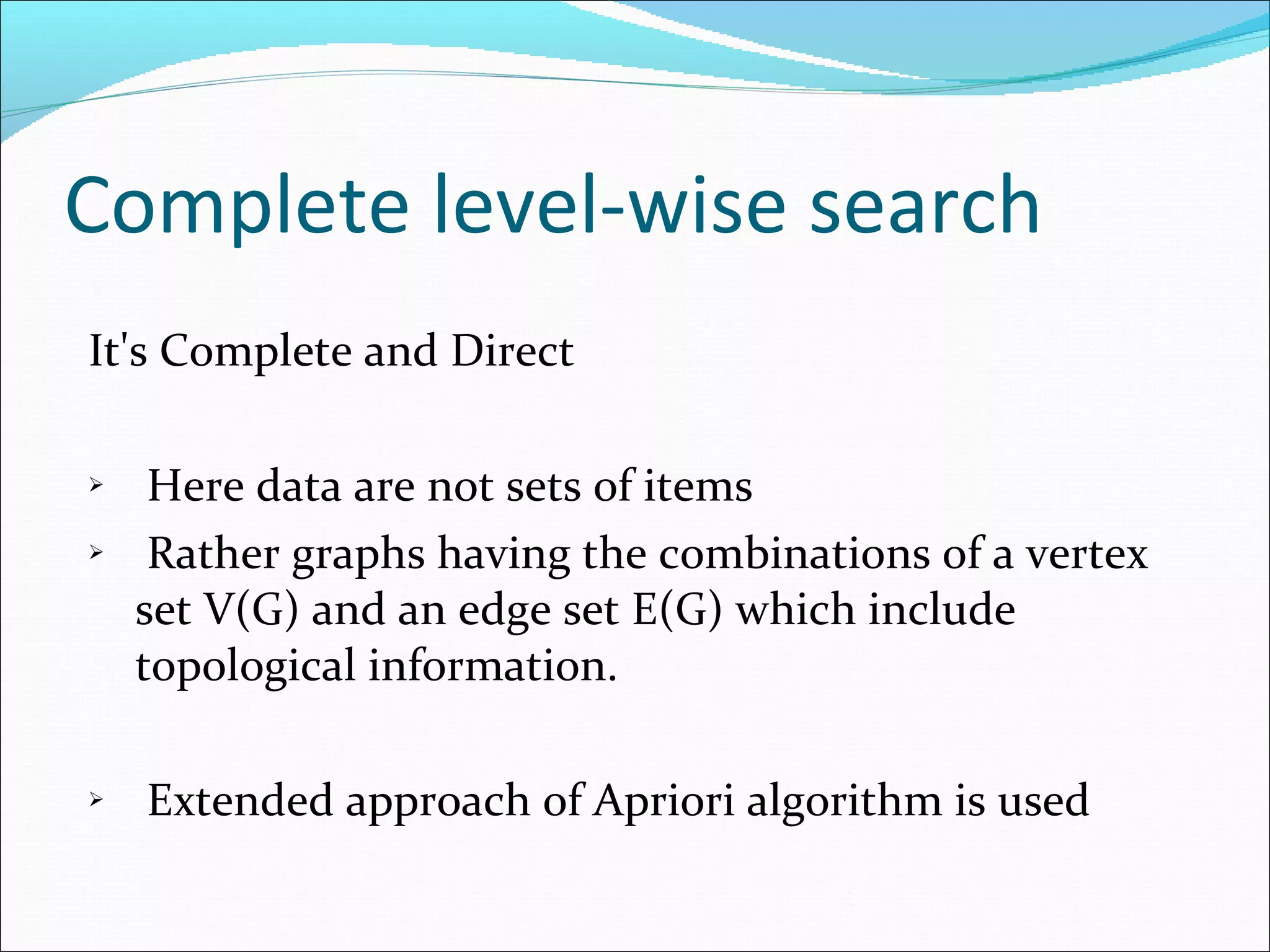 Complete level-wise search It's Complete and Direct Here data are not sets of items Rather graphs having the combinations of a vertex set V(G) and an edge set E(G) which include topological information. Extended approach of Apriori algorithm is used 