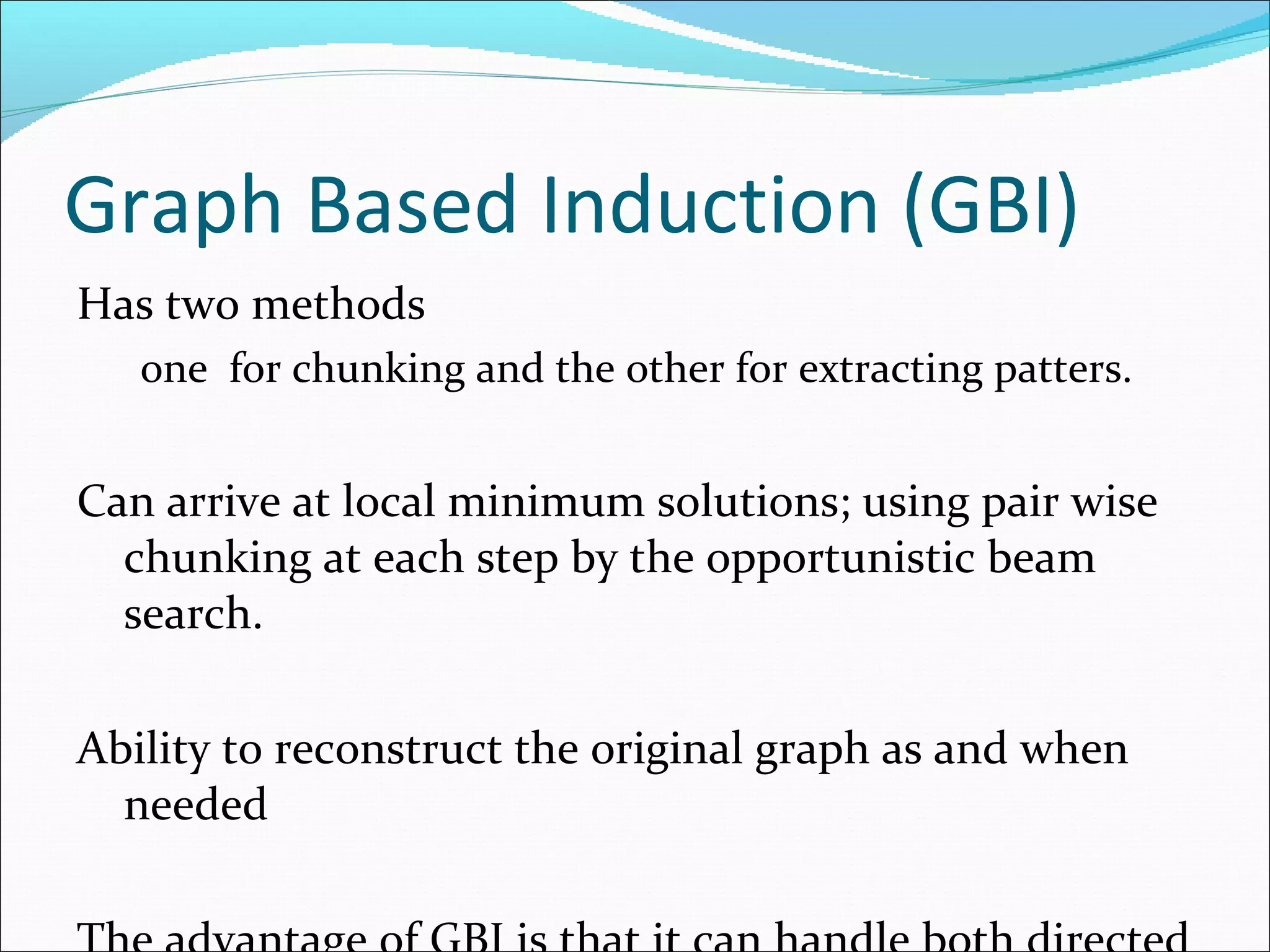 Graph Based Induction (GBI) Has two methods  one  for chunking and the other for extracting patters. Can arrive at local minimum solutions; using pair wise chunking at each step by the opportunistic beam search. Ability to reconstruct the original graph as and when needed The advantage of GBI is that it can handle both directed and undirected labelled graph even with closed paths which includes closed edges. Use empirical graph size definition, limitation in continuously compressing the graph, graph never becomes a single vertex. Extract substructures and construct a classifier. 